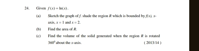 Given f(x)=ln (x). 
(a) Sketch the graph of f. shade the region R which is bounded by f(x). x=
axis, x=1 and x=2. 
(b) Find the area of R. 
(c) Find the volume of the solid generated when the region R is rotated
360° about the x-axis. ( 2013/14 )