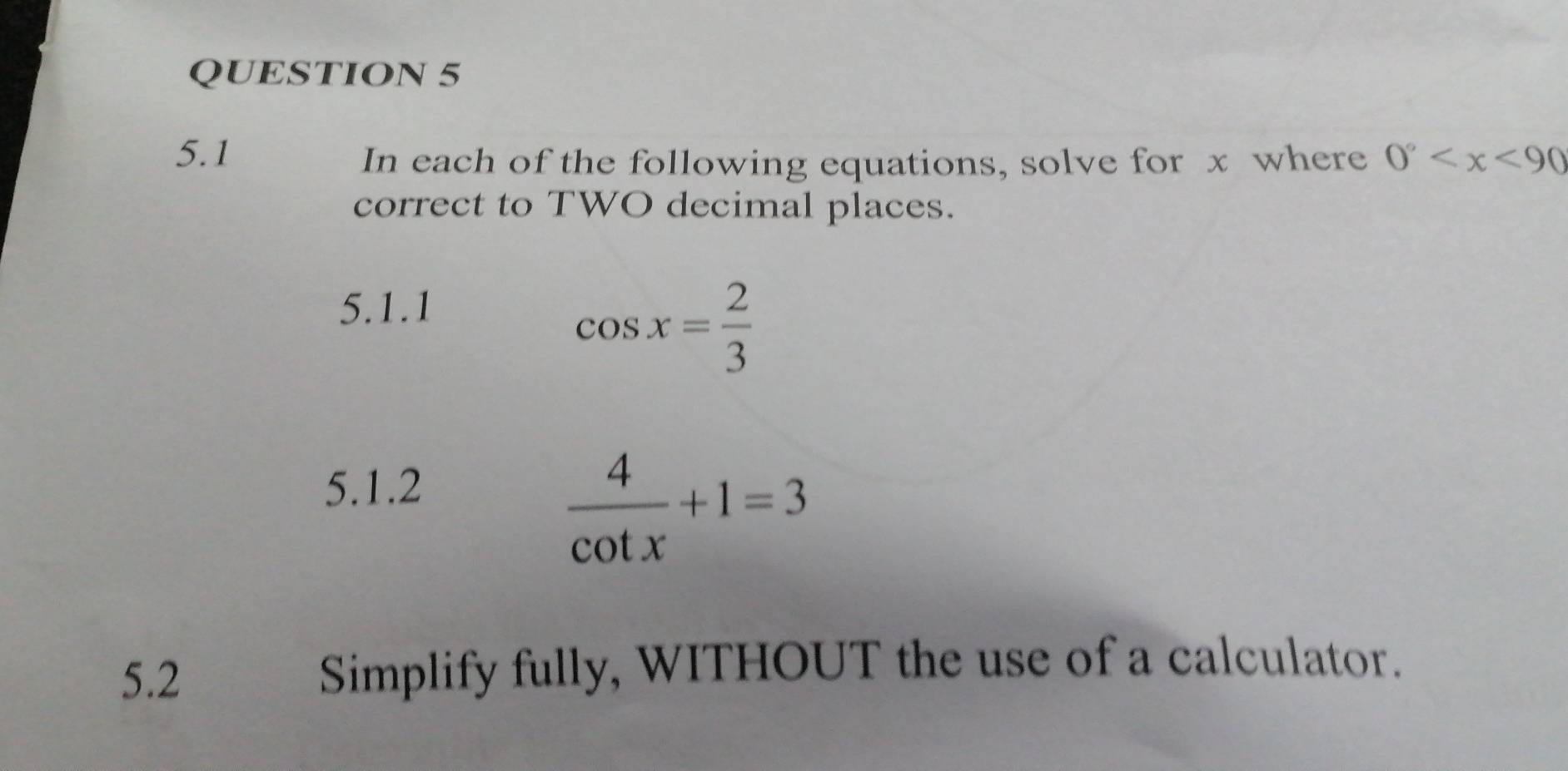 5.1 0°
In each of the following equations, solve for x where 
correct to TWO decimal places. 
5.1.1
cos x= 2/3 
5.1.2
 4/cot x +1=3
5.2 Simplify fully, WITHOUT the use of a calculator.