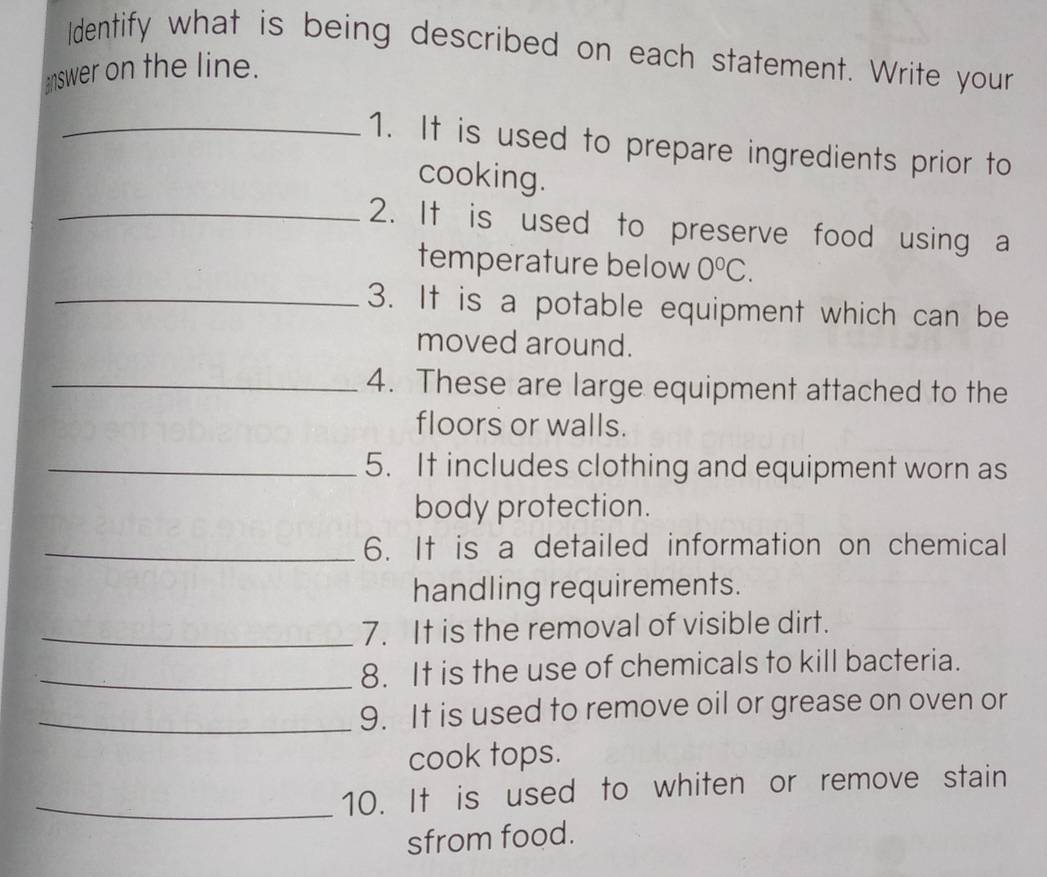 Identify what is being described on each statement. Write your 
answer on the line. 
_1. It is used to prepare ingredients prior to 
cooking. 
_2. It is used to preserve food using a 
temperature below 0°C. 
_3. It is a potable equipment which can be 
moved around. 
_4. These are large equipment attached to the 
floors or walls. 
_5. It includes clothing and equipment worn as 
body protection. 
_6. It is a detailed information on chemical 
handling requirements. 
_7. It is the removal of visible dirt. 
_8. It is the use of chemicals to kill bacteria. 
_9. It is used to remove oil or grease on oven or 
cook tops. 
_10. It is used to whiten or remove stain 
sfrom food.