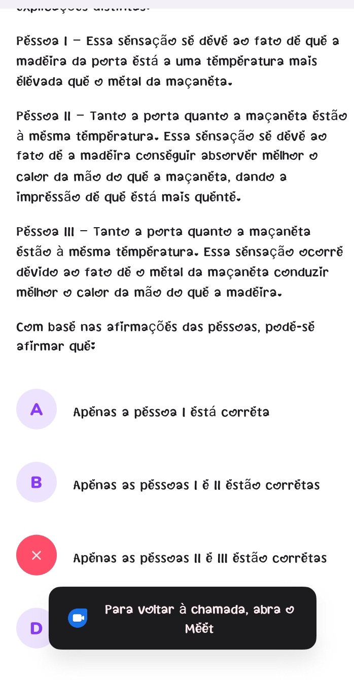 Pessoa I - Essa sensação se deve ao fato de que a
madeira da porta ëstá a uma tempëratura mais
levada que & métal da maçanëta.
Péssoa II - Tanto a porta quanto a maçanëta estão
à mesma temperatura. Essa sensação se deve ao
fato de a madeira conseguir absorver mëlhor o
calor da mão do que a maçanëta, dando a
impressão de que está mais quente.
Pëssoa III - Tanto a porta quanto a maçanëta
estão à mesma temperatura. Essa sensação ocorre
devido ao fato de 0 mëtal da maçanëta conduzir
melhor o calor da mão do que a madeira.
Com base nas afirmações das pessoas, podë-së
afirmar quë:
A Apënas a pëssoa I ëstá corrëta
B Apenas as pessoas I e II estão corretas
× Apenas as pessoas II e III estão corretas
Para voltar à chamada, abra &
D Meết