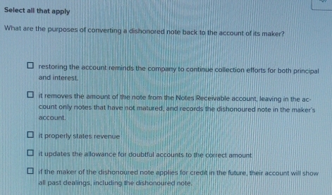 Select all that apply
What are the purposes of converting a dishonored note back to the account of its maker?
restoring the account reminds the company to continue collection efforts for both principal
and interest.
it removes the amount of the note from the Notes Receivable account, leaving in the ac-
count only notes that have not matured, and records the dishonoured note in the maker's
account.
it properly states revenue
it updates the allowance for doubtful accounts to the correct amount
if the maker of the dishonoured note applies for credit in the future, their account will show
all past dealings, including the dishonoured note.