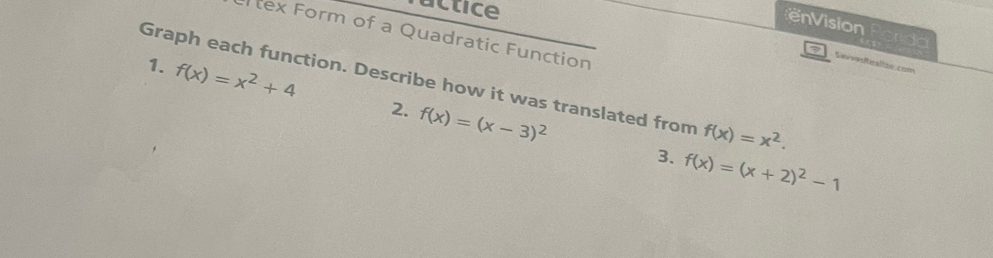 actice 
enVision rdo 
tex Form of a Quadratic Function 
3 Sevvasitasllze com 
Graph each function. Describe how it was translated from f(x)=x^2. 
1. f(x)=x^2+4 2. f(x)=(x-3)^2
3. f(x)=(x+2)^2-1