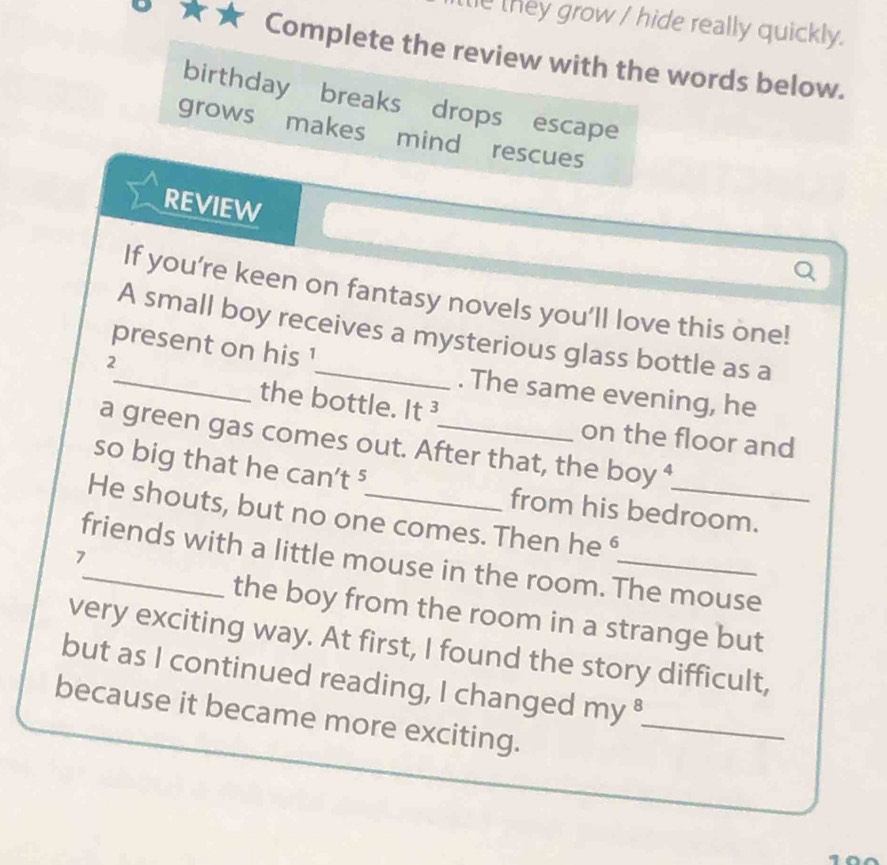 they grow / hide really quickly. 
Complete the review with the words below. 
birthday breaks drops escape 
grows makes mind rescues 
REVIEW 
Q 
If you’re keen on fantasy novels you’ll love this one! 
A small boy receives a mysterious glass bottle as a
2
present on his 1 _ . The same evening, he 
the bottle. It ³ on the floor and 
a green gas comes out. After that, the boy⁴ 
so big that he can't ⁵ from his bedroom. 
He shouts, but no one comes. Then he 
7 
friends with a little mouse in the room. The mouse 
the boy from the room in a strange but 
very exciting way. At first, I found the story difficult, 
but as I continued reading, I changed my ⁸ 
because it became more exciting._ 
1