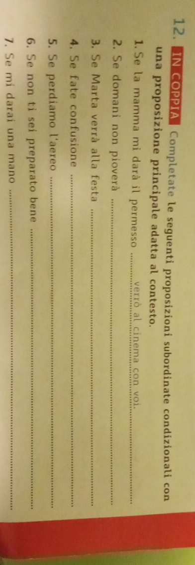 IN COPPIA Completate le seguenti proposizioni subordinate condizionali con 
una proposizione principale adatta al contesto. 
1.Se la mamma mi darà il permesso verrò al cinema con voi._ 
2. Se domani non pioverà_ 
3. Se Marta verrà alla festa_ 
4. Se fate confusione_ 
5. Se perdiamo l'aereo_ 
6. Se non ti sei preparato bene_ 
7. Se mi darai una mano_