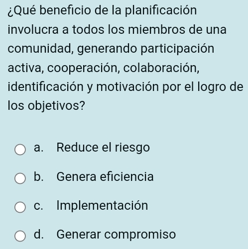 ¿Qué beneficio de la planificación
involucra a todos los miembros de una
comunidad, generando participación
activa, cooperación, colaboración,
identificación y motivación por el logro de
los objetivos?
a. Reduce el riesgo
b. Genera eficiencia
c. Implementación
d. Generar compromiso