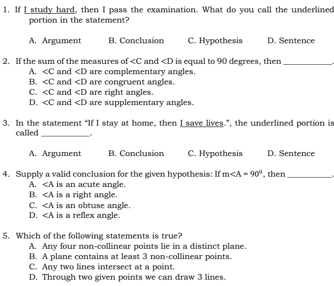 If I study hard, then I pass the examination. What do you call the underlined
portion in the statement?
A. Argument B. Conclusion C. Hypothesis D. Sentence
2. If the sum of the measures of and ∠ D is equal to 90 degrees, then_
A. and ∠ D are complementary angles.
B. ∠ C and ∠ D are congruent angles.
C. and ∠ D are right angles.
D. and ∠ D are supplementary angles.
3. In the statement “If I stay at home, then I save lives.”, the underlined portion is
called_
`.
A. Argument B. Conclusion C. Hypothesis D. Sentence
4. Supply a valid conclusion for the given hypothesis: If m , then_
A. ∠ A is an acute angle.
B. ∠ A is a right angle.
C. ∠ A is an obtuse angle.
D. ∠ A is a reflex angle.
5. Which of the following statements is true?
A. Any four non-collinear points lie in a distinct plane.
B. A plane contains at least 3 non-collinear points.
C. Any two lines intersect at a point.
D. Through two given points we can draw 3 lines.