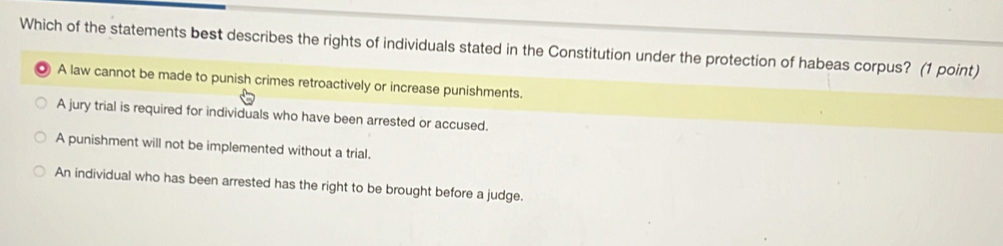 Which of the statements best describes the rights of individuals stated in the Constitution under the protection of habeas corpus? (1 point)
A law cannot be made to punish crimes retroactively or increase punishments.
A jury trial is required for individuals who have been arrested or accused.
A punishment will not be implemented without a trial.
An individual who has been arrested has the right to be brought before a judge.