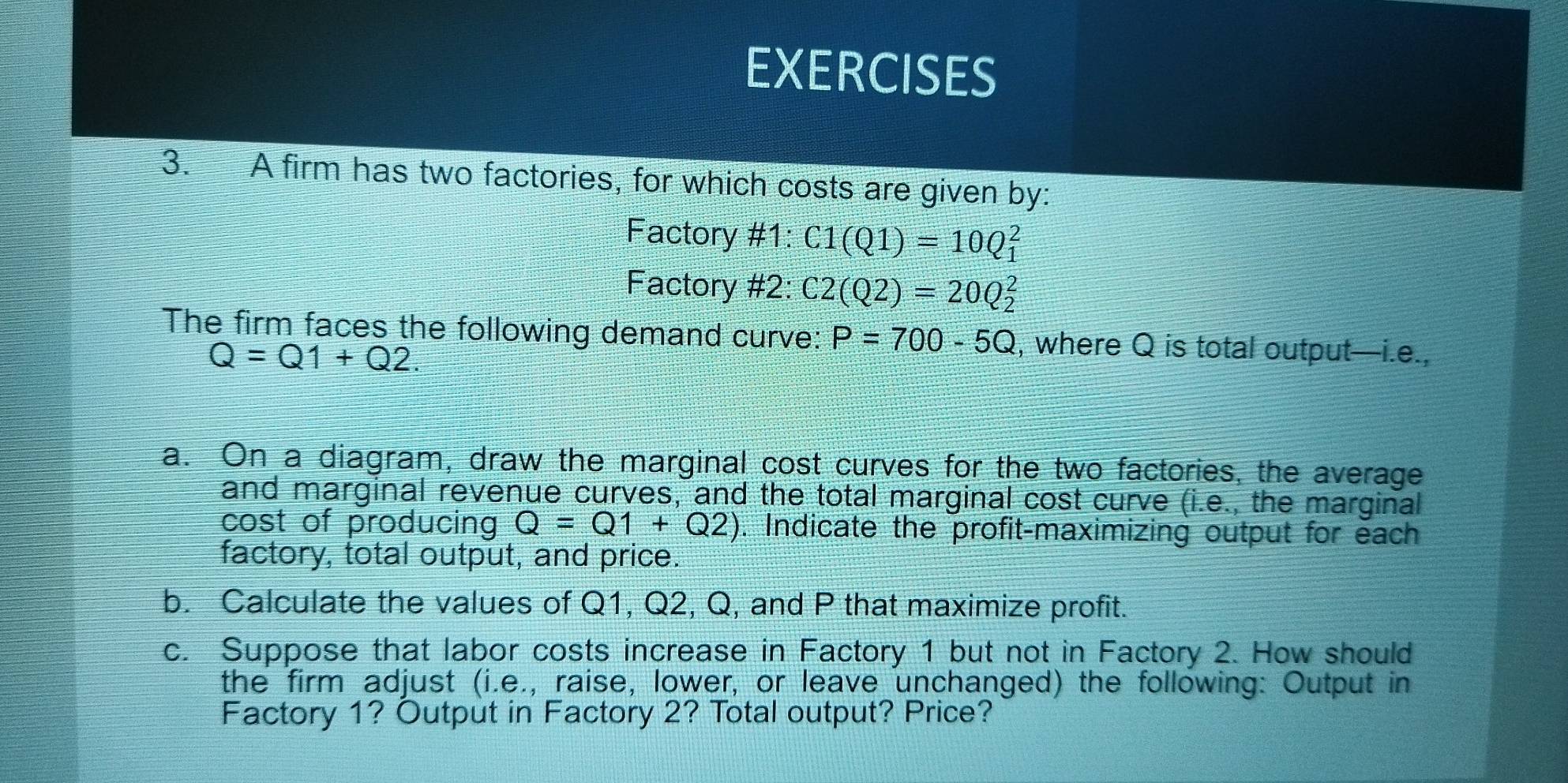 A firm has two factories, for which costs are given by: 
Factory #1: C1(Q1)=10Q_1^2
Factory #2: C2(Q2)=20Q_2^2
The firm faces the following demand curve: P=700-5Q , where Q is total output—i.e.,
Q=Q1+Q2. 
a. On a diagram, draw the marginal cost curves for the two factories, the average 
and marginal revenue curves, and the total marginal cost curve (i.e., the marginal 
cost of producing Q=Q1+Q2). Indicate the profit-maximizing output for each 
factory, total output, and price. 
b. Calculate the values of Q1, Q2, Q, and P that maximize profit. 
c. Suppose that labor costs increase in Factory 1 but not in Factory 2. How should 
the firm adjust (i.e., raise, lower, or leave unchanged) the following: Output in 
Factory 1? Output in Factory 2? Total output? Price?