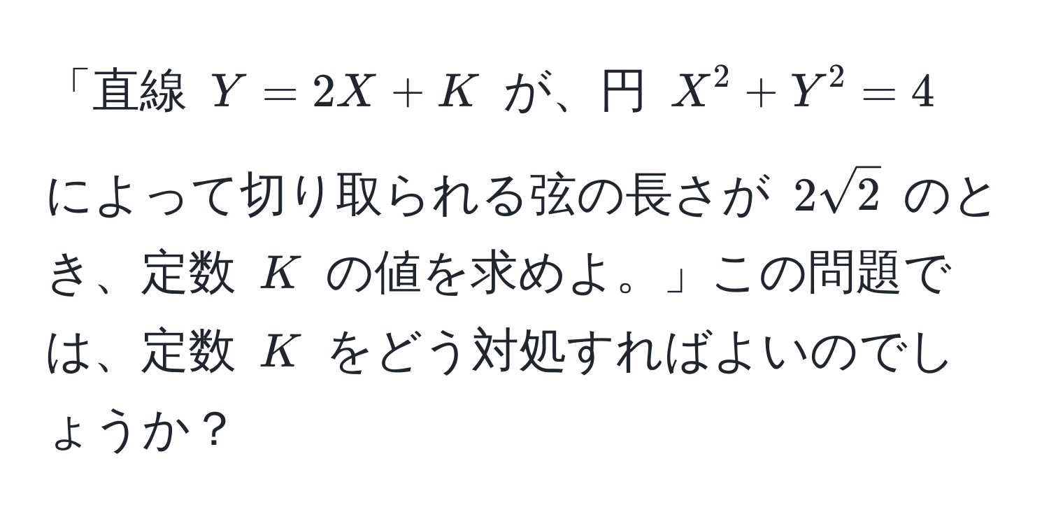 「直線 $Y=2X+K$ が、円 $X^(2 + Y^2 = 4$ によって切り取られる弦の長さが $2sqrt2)$ のとき、定数 $K$ の値を求めよ。」この問題では、定数 $K$ をどう対処すればよいのでしょうか？