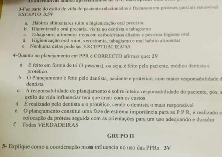 As alternativas abáixo apresena
3-Faz parte do estilo de vida do paciente relacionados a fracassos em próteses parciais removível
EXCEPTO. 3, 5V
a. Hábitos alimentares ruim e higienização oral precária
b. Higienização oral precária, visita ao dentista e tabagismo
c. Tabagismo, alimentos ricos em carboidratos aliados a péssima higiene oral
d. Higienização oral ruim, xerostomia, tabagismo e mal hábito alimentar
e. Nenhuma delas pode ser EXCEPTUALIZADA
4-Quanto ao planejamento em PPR é CORRECTO afirmar que: 2V
a. É feito em forma de tri (3 pessoas), ou seja, é feito pelo paciente, médico dentista e
protético. .
b. O Planejamento é feito pelo dentista, paciente e protético, com maior responsabilidade d
dentista
c. A responsabilidade do planejamento é sobre inteira responsabilidade do paciente, pós, s
estilo de vida influenciar terá que arcar com os custos.
d. É realizado pelo dentista e o protético, sendo o dentista o mais responsável
e. O planejamento constitui uma faze de estrema importância para as P.P.R, é realizado a
colocação da prótese seguida com as orientações para um uso adequando e durador
f. Todas VERDADEIRAS
GRUPO II
5- Explique como a coordenação mota influencia no uso das PPRs. 3V