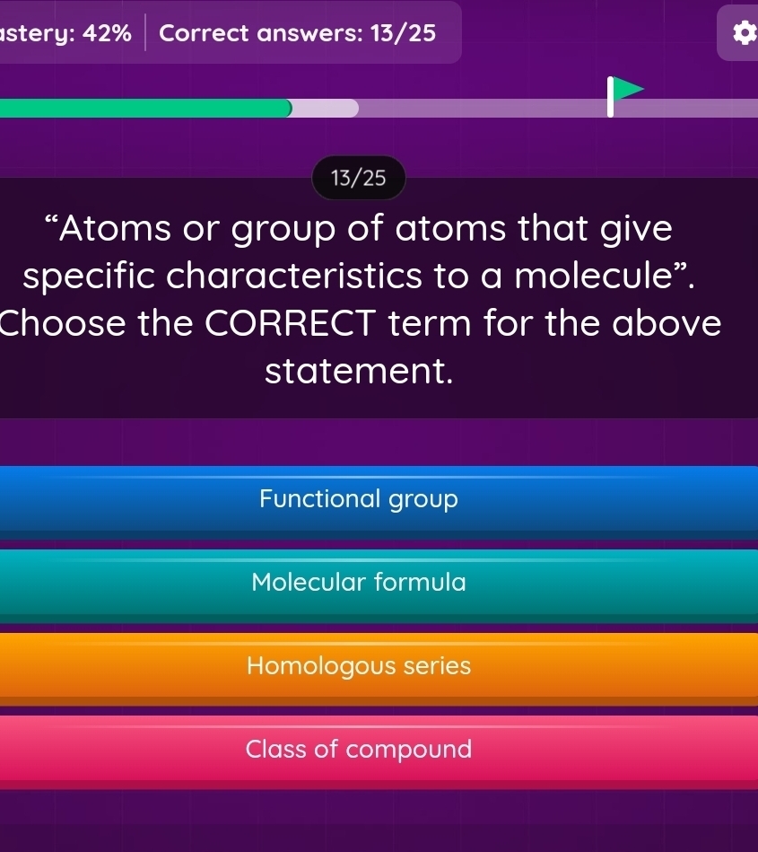 stery: 42% Correct answers: 13/25
13/25
“Atoms or group of atoms that give
specific characteristics to a molecule”.
Choose the CORRECT term for the above
statement.
Functional group
Molecular formula
Homologous series
Class of compound