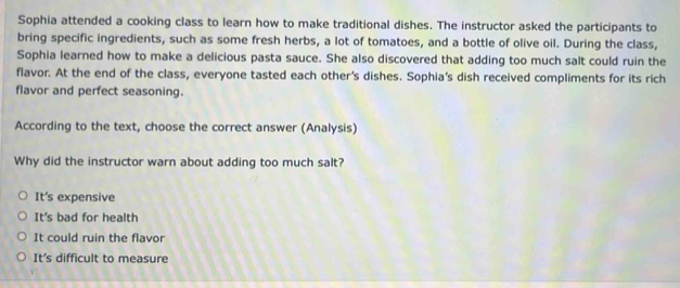 Sophia attended a cooking class to learn how to make traditional dishes. The instructor asked the participants to
bring specific ingredients, such as some fresh herbs, a lot of tomatoes, and a bottle of olive oil. During the class,
Sophia learned how to make a delicious pasta sauce. She also discovered that adding too much salt could ruin the
flavor. At the end of the class, everyone tasted each other's dishes. Sophia's dish received compliments for its rich
flavor and perfect seasoning.
According to the text, choose the correct answer (Analysis)
Why did the instructor warn about adding too much salt?
It's expensive
It's bad for health
It could ruin the flavor
It's difficult to measure