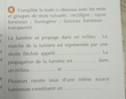 Complète le texte ci-dessous avec les mots 
et groupes de mots suivants : rectiligne ; rayon 
lumineux ; homogène ; faisceau lumineux ; 
transparent. 
5 
La lumière se propage dans un milieu . La 
marche de la lumière est représentée par une 
r droite fléchée appelé_ 
La 
t propagation de la lumière est _dans 
un milieu_ et_ 
e Plusieurs rayons issus d'une même source 
r lumineuse constituent un_