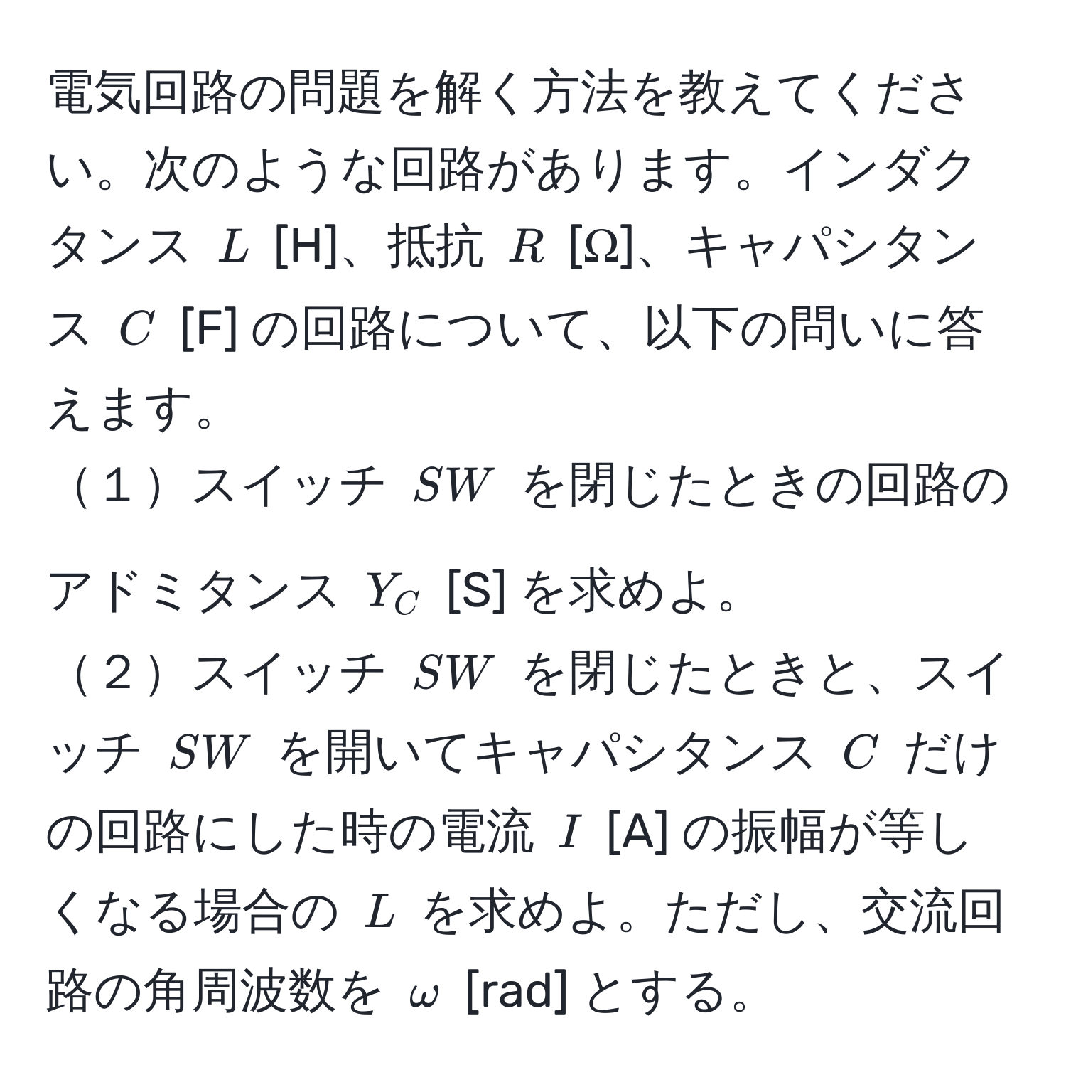 電気回路の問題を解く方法を教えてください。次のような回路があります。インダクタンス $L$ [H]、抵抗 $R$ [Ω]、キャパシタンス $C$ [F] の回路について、以下の問いに答えます。  
１スイッチ $SW$ を閉じたときの回路のアドミタンス $Y_C$ [S] を求めよ。  
２スイッチ $SW$ を閉じたときと、スイッチ $SW$ を開いてキャパシタンス $C$ だけの回路にした時の電流 $I$ [A] の振幅が等しくなる場合の $L$ を求めよ。ただし、交流回路の角周波数を $omega$ [rad] とする。