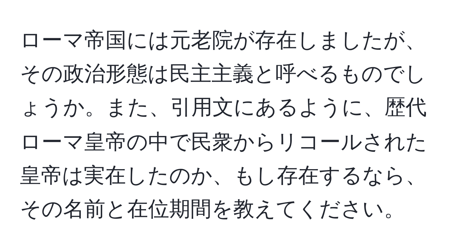 ローマ帝国には元老院が存在しましたが、その政治形態は民主主義と呼べるものでしょうか。また、引用文にあるように、歴代ローマ皇帝の中で民衆からリコールされた皇帝は実在したのか、もし存在するなら、その名前と在位期間を教えてください。