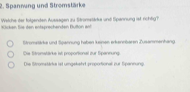 Spannung und Stromstärke
Welche der folgenden Aussagen zu Stromstärke und Spannung ist richtig?
Klicken Sie den entsprechenden Button an!
Stromstärke und Spannung haben keinen erkennbaren Zusammenhang.
Die Stromstärke ist proportional zur Spannung.
Die Stromstärke ist umgekehrt proportional zur Spannung.