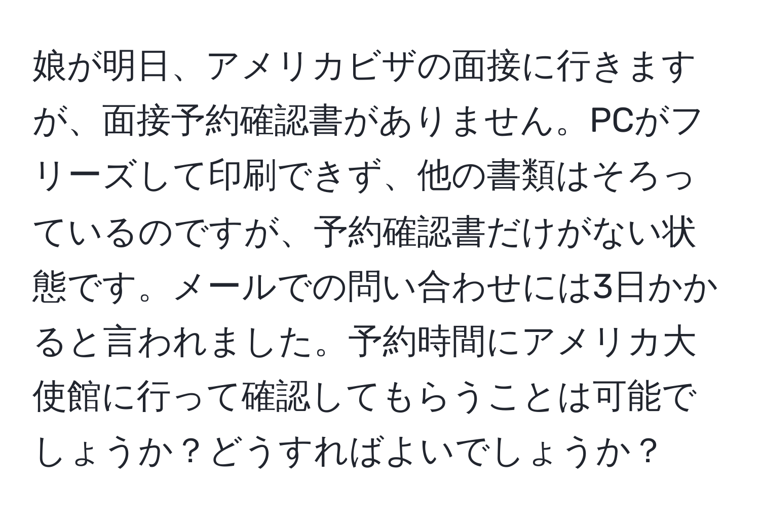 娘が明日、アメリカビザの面接に行きますが、面接予約確認書がありません。PCがフリーズして印刷できず、他の書類はそろっているのですが、予約確認書だけがない状態です。メールでの問い合わせには3日かかると言われました。予約時間にアメリカ大使館に行って確認してもらうことは可能でしょうか？どうすればよいでしょうか？