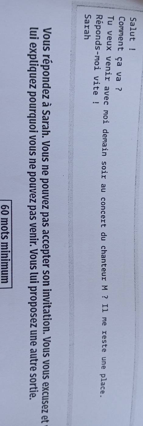 Salut ! 
Comment ça va ? 
Tu veux venir avec moi demain soir au concert du chanteur M ? Il me reste une place. 
Réponds-moi vite ! 
Sarah 
Vous répondez à Sarah. Vous ne pouvez pas accepter son invitation. Vous vous excusez et 
lui expliquez pourquoi vous ne pouvez pas venir. Vous lui proposez une autre sortie.
60 mots minimum