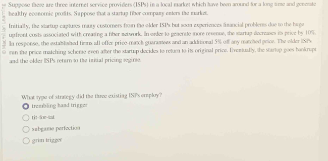 Suppose there are three internet service providers (ISPs) in a local market which have been around for a long time and generate
healthy economic profits. Suppose that a startup fiber company enters the market.
Initially, the startup captures many customers from the older ISPs but soon experiences financial problems due to the huge
upfront costs associated with creating a fiber network. In order to generate more revenue, the startup decreases its price by 10%.
In response, the established firms all offer price-match guarantees and an additional 5% off any matched price. The older ISPs
run the price matching scheme even after the startup decides to return to its original price. Eventually, the startup goes bankrupt
and the older ISPs return to the initial pricing regime.
What type of strategy did the three existing ISPs employ?
trembling hand trigger
tit-for-tat
subgame perfection
grim trigger