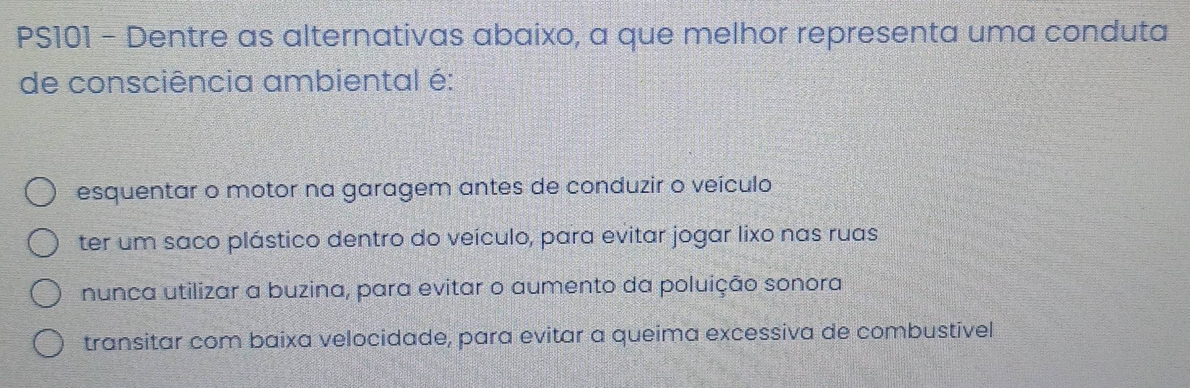 PS101 - Dentre as alternativas abaixo, a que melhor representa uma conduta
de consciência ambiental é:
esquentar o motor na garagem antes de conduzir o veículo
ter um saco plástico dentro do veículo, para evitar jogar lixo nas ruas
nunca utilizar a buzina, para evitar o aumento da poluição sonora
transitar com baixa velocidade, para evitar a queima excessiva de combustível