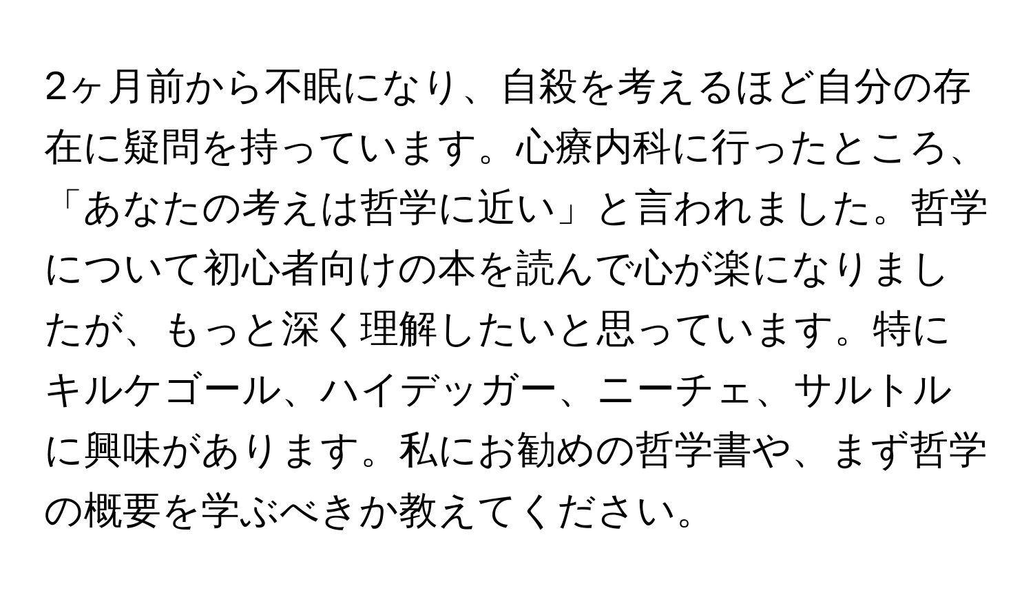 2ヶ月前から不眠になり、自殺を考えるほど自分の存在に疑問を持っています。心療内科に行ったところ、「あなたの考えは哲学に近い」と言われました。哲学について初心者向けの本を読んで心が楽になりましたが、もっと深く理解したいと思っています。特にキルケゴール、ハイデッガー、ニーチェ、サルトルに興味があります。私にお勧めの哲学書や、まず哲学の概要を学ぶべきか教えてください。