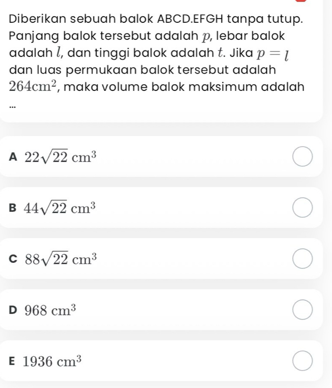 Diberikan sebuah balok ABCD.EFGH tanpa tutup.
Panjang balok tersebut adalah p, lebar balok
adalah l, dan tinggi balok adalah t. Jika p=l
dan luas permukaan balok tersebut adalah
264cm^2 , maka volume balok maksimum adalah
A 22sqrt(22)cm^3
B 44sqrt(22)cm^3
C 88sqrt(22)cm^3
D 968cm^3
E 1936cm^3