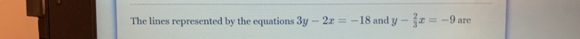 The lines represented by the equations 3y-2x=-18 and y- 2/3 x=-9 are