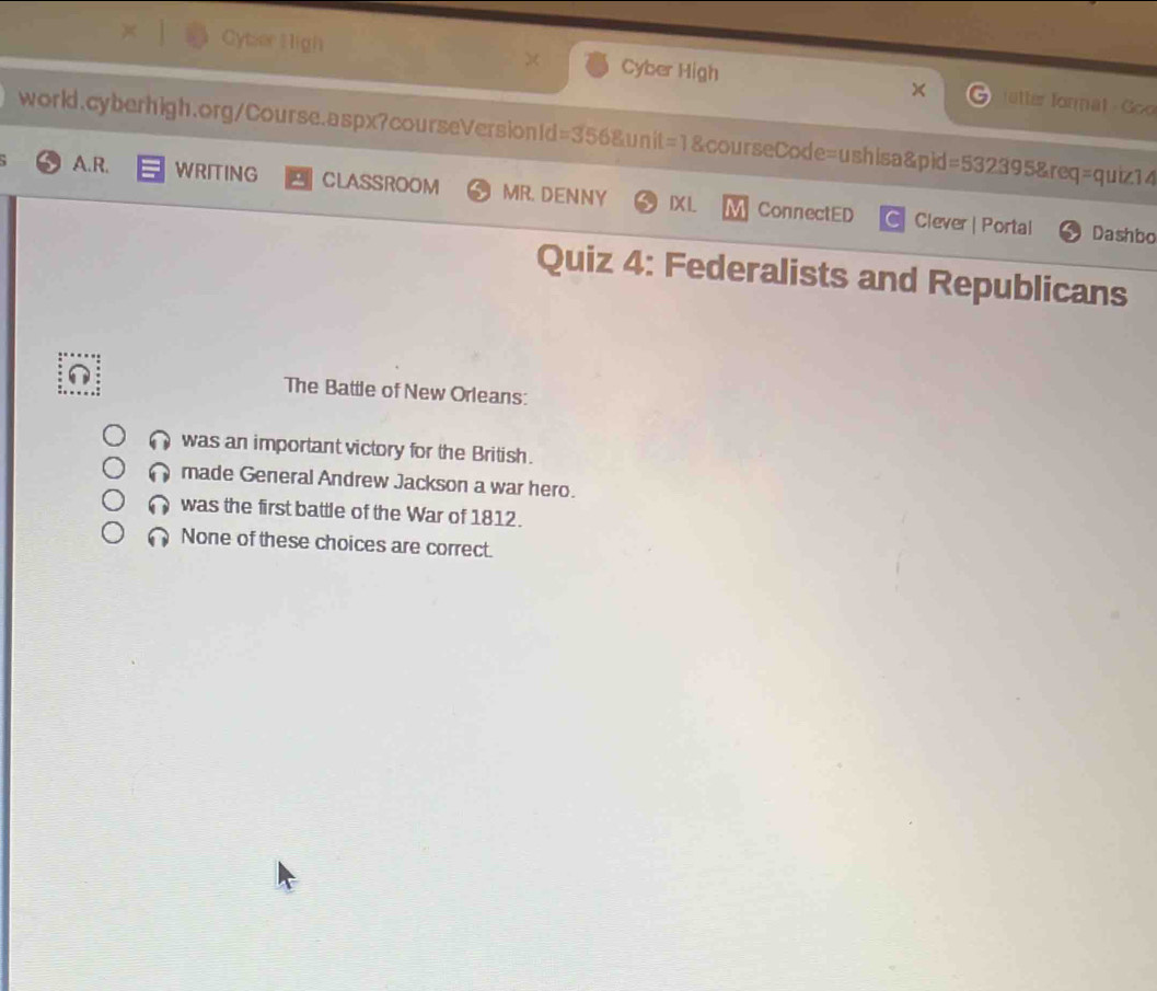 Cytser High Cyber High utter format - Goo
world.cyberhigh.org/Course.aspx?courseVersionId=356&unit=1&courseCode=ushisa&pid =53239 5&req=quiz14
A.R. WRITING CLASSROOM MR. DENNY IXI. ConnectED Clever | Portal
C
Dashbo
Quiz 4: Federalists and Republicans
The Battle of New Orleans:
was an important victory for the British.
made General Andrew Jackson a war hero.
was the first battle of the War of 1812.
None of these choices are correct.