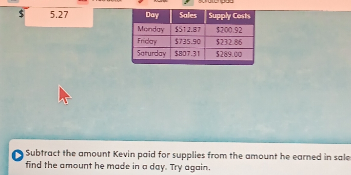 spratemped
$ 5.27
D Subtract the amount Kevin paid for supplies from the amount he earned in sale 
find the amount he made in a day. Try again.