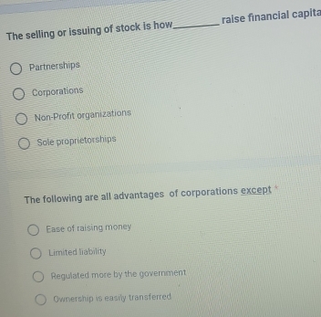 The selling or issuing of stock is how_ raise financial capita
Partnerships
Corporations
Non-Profit organizations
Sole proprietorships
The following are all advantages of corporations except
Ease of raising money
Limited liability
Regulated more by the government
Ownership is easily transferred