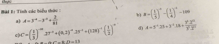 thực 
Bài 1: Tính các biểu thức : 
a) A=3^(-4)-3^(-3)+ 2/81 
b) B=( 1/5 )^-3-( 1/4 )^-2-109
c) C=( 1/3 )^-10.27^(-3)+(0,2)^-4.25^(-2)+(128)^-1.( 1/2 )^-9 d) A=5^(-1).25+3^(-2).18+ (3^6.2^(12))/3^5.2^(11) 
-0· C=8:D=13