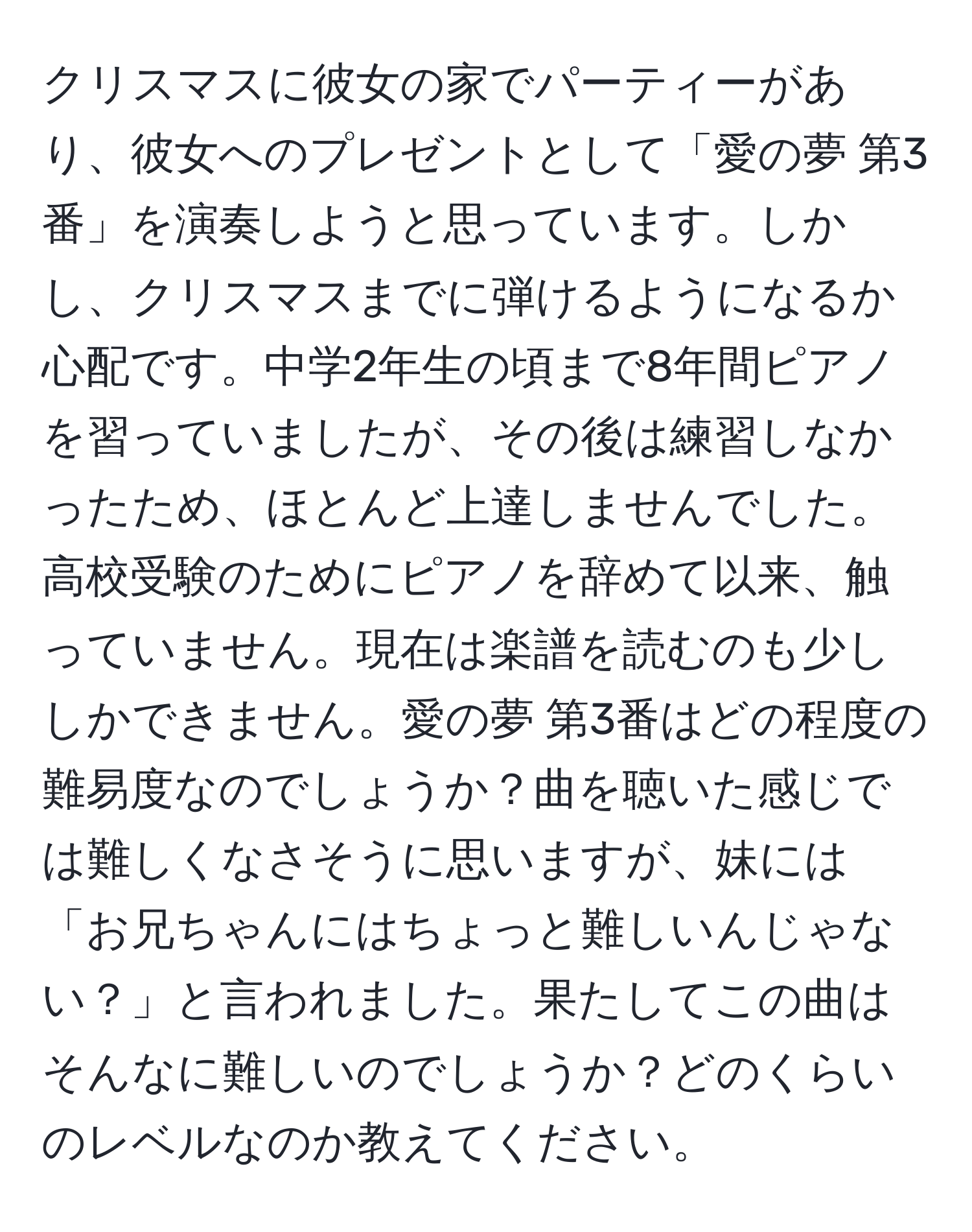 クリスマスに彼女の家でパーティーがあり、彼女へのプレゼントとして「愛の夢 第3番」を演奏しようと思っています。しかし、クリスマスまでに弾けるようになるか心配です。中学2年生の頃まで8年間ピアノを習っていましたが、その後は練習しなかったため、ほとんど上達しませんでした。高校受験のためにピアノを辞めて以来、触っていません。現在は楽譜を読むのも少ししかできません。愛の夢 第3番はどの程度の難易度なのでしょうか？曲を聴いた感じでは難しくなさそうに思いますが、妹には「お兄ちゃんにはちょっと難しいんじゃない？」と言われました。果たしてこの曲はそんなに難しいのでしょうか？どのくらいのレベルなのか教えてください。