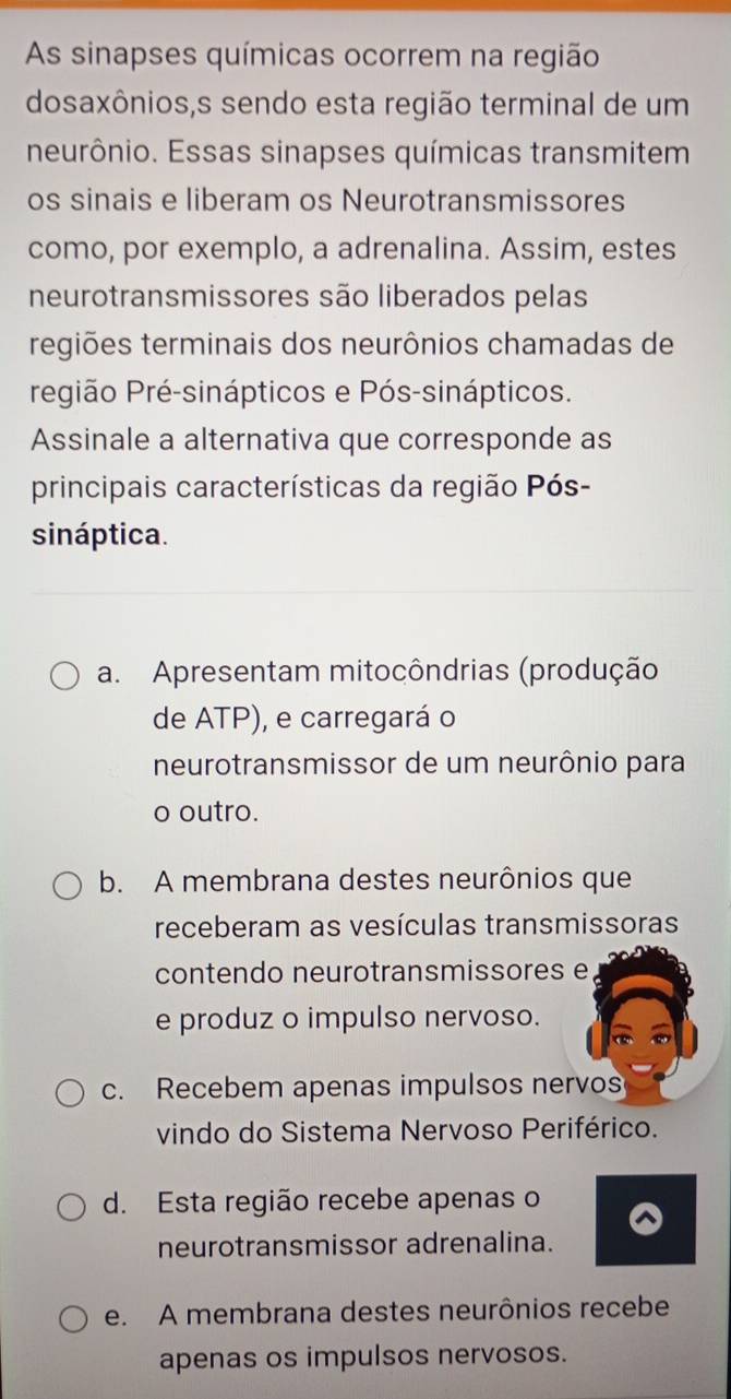 As sinapses químicas ocorrem na região
dosaxônios,s sendo esta região terminal de um
neurônio. Essas sinapses químicas transmitem
os sinais e liberam os Neurotransmissores
como, por exemplo, a adrenalina. Assim, estes
neurotransmissores são liberados pelas
regiões terminais dos neurônios chamadas de
região Pré-sinápticos e Pós-sinápticos.
Assinale a alternativa que corresponde as
principais características da região Pós-
sináptica.
a. Apresentam mitocôndrias (produção
de ATP), e carregará o
neurotransmissor de um neurônio para
o outro.
b. A membrana destes neurônios que
receberam as vesículas transmissoras
contendo neurotransmissores e
e produz o impulso nervoso.
c. Recebem apenas impulsos nervos
vindo do Sistema Nervoso Periférico.
d. Esta região recebe apenas o
neurotransmissor adrenalina.
e. A membrana destes neurônios recebe
apenas os impulsos nervosos.