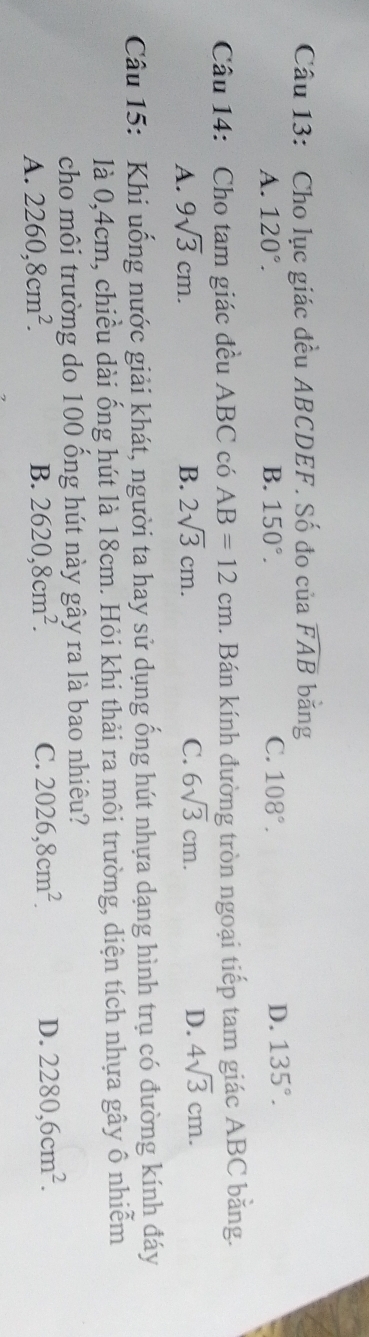 Cho lục giác đều ABCDEF. Số đo của widehat FAB bǎng
A. 120°. B. 150°. C. 108°. D. 135°. 
Câu 14: Cho tam giác đều ABC có AB=12cm. Bán kính đường tròn ngoại tiếp tam giác ABC băng.
A. 9sqrt(3)cm. B. 2sqrt(3)cm. C. 6sqrt(3)cm. D. 4sqrt(3)cm. 
Câu 15: Khi uống nước giải khát, người ta hay sử dụng ống hút nhựa dạng hình trụ có đường kính đáy
là 0, 4cm, chiều dài ống hút là 18cm. Hỏi khi thải ra môi trường, diện tích nhựa gây ô nhiễm
cho môi trường do 100 ổng hút này gây ra là bao nhiêu?
A. 2260, 8cm^2. B. 2620, 8cm^2. C. 2026, 8cm^2. D. 2280, 6cm^2.