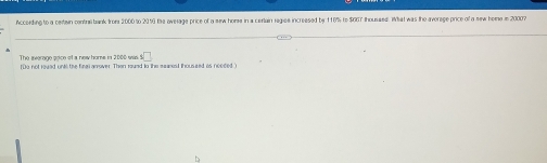 According to a ceitain contra bank from 2000 to 2019 the ovelage price of a sew home in a certain regics incressed by 110% to $067 thoussed. What was the average price of a sew home in 20007
The average poice of a new homs in 2000 was sqrt(7)
tDe not reved unt the fing anover. Then round to the seamst thoussed is needed