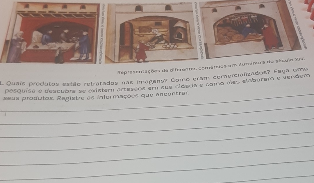 Representações de diferentes comércios em iluminura do século XIV. 
1. Quais produtos estão retratados nas imagens? Como eram comercializados? Faça uma 
pesquisa e descubra se existem artesãos em sua cidade e como eles elaboram e vendem 
_seus produtos. Registre as informações que encontrar. 
_ 
_ 
_ 
_ 
_ 
_