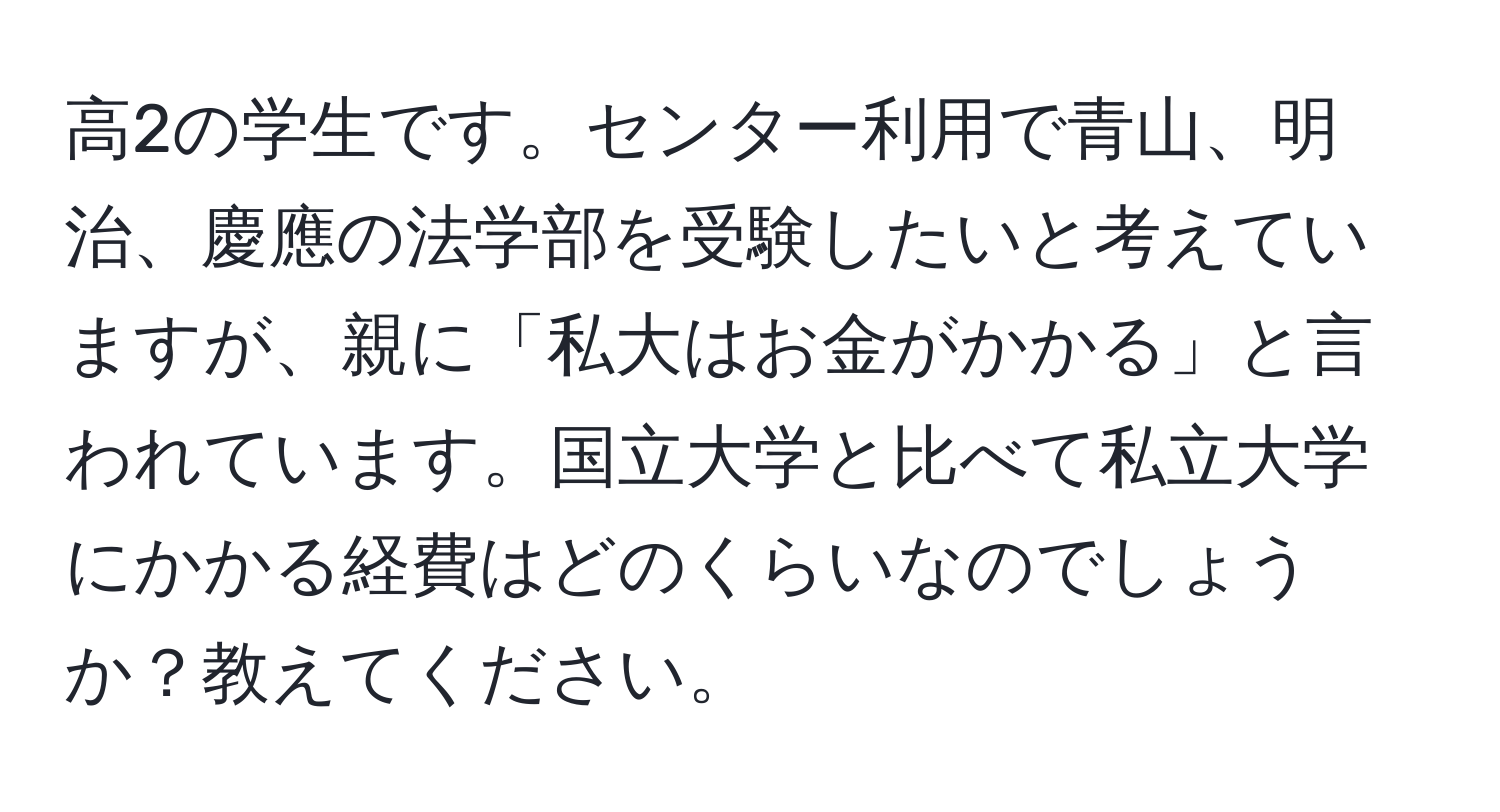 高2の学生です。センター利用で青山、明治、慶應の法学部を受験したいと考えていますが、親に「私大はお金がかかる」と言われています。国立大学と比べて私立大学にかかる経費はどのくらいなのでしょうか？教えてください。