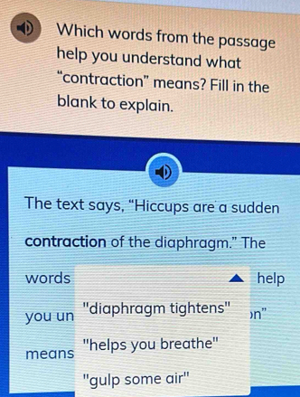 Which words from the passage 
help you understand what 
“contraction” means? Fill in the 
blank to explain. 
The text says, “Hiccups are a sudden 
contraction of the diaphragm." The 
words help 
you un ''diaphragm tightens'' )n" 
means ''helps you breathe'' 
"gulp some air''