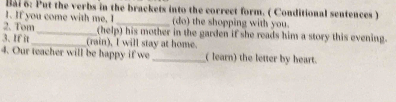 Bai 6: Put the verbs in the brackets into the correct form. ( Conditional sentences ) 
1. If you come with me, I _(do) the shopping with you. 
2. Tom_ (help) his mother in the garden if she reads him a story this evening. 
3. If it_ (rain), I will stay at home. 
4. Our teacher will be happy if we_ ( learn) the letter by heart.