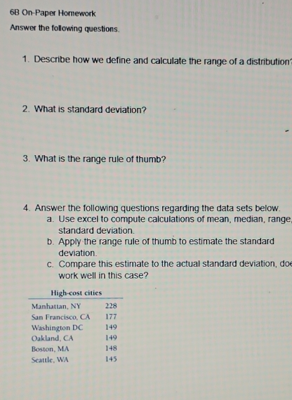 6B On-Paper Homework 
Answer the following questions. 
1. Describe how we define and calculate the range of a distribution 
2. What is standard deviation? 
3. What is the range rule of thumb? 
4. Answer the following questions regarding the data sets below. 
a. Use excel to compute calculations of mean, median, range, 
standard deviation. 
b. Apply the range rule of thumb to estimate the standard 
deviation. 
c. Compare this estimate to the actual standard deviation, do 
work well in this case?