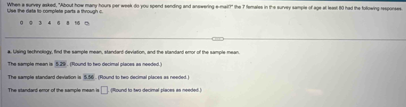 When a survey asked, "About how many hours per week do you spend sending and answering e-mail?" the 7 females in the survey sample of age at least 80 had the following responses. 
Use the data to complete parts a through c.
0 3 4 6 8 16
a. Using technology, find the sample mean, standard deviation, and the standard error of the sample mean. 
The sample mean is 5.29. (Round to two decimal places as needed.) 
The sample standard deviation is 5.56. (Round to two decimal places as needed.) 
The standard error of the sample mean is □. (Round to two decimal places as needed.)