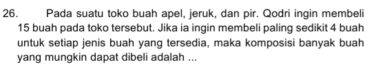 Pada suatu toko buah apel, jeruk, dan pir. Qodri ingin membeli
15 buah pada toko tersebut. Jika ia ingin membeli paling sedikit 4 buah 
untuk setiap jenis buah yang tersedia, maka komposisi banyak buah 
yang mungkin dapat dibeli adalah ...