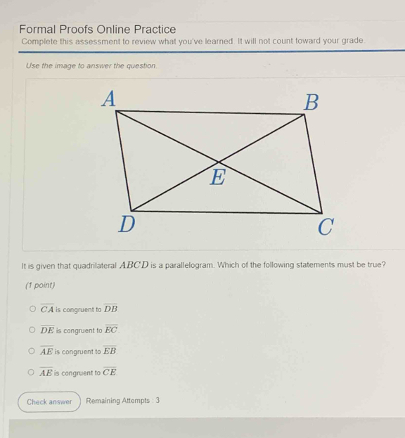 Formal Proofs Online Practice
Complete this assessment to review what you've learned. It will not count toward your grade.
Use the image to answer the question.
It is given that quadrilateral ABCD is a parallelogram. Which of the following statements must be true?
(1 point)
overline CA is congruent to overline DB
overline DE is congruent to overline EC.
overline AE is congruent to overline EB
overline AE is congruent to overline CE
Check answer Remaining Attempts : 3