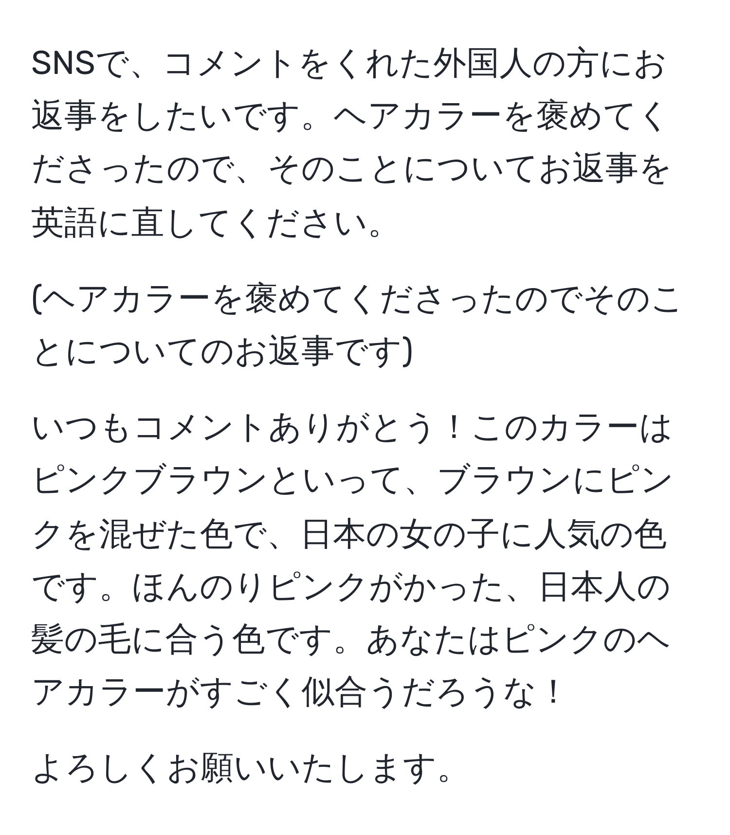 SNSで、コメントをくれた外国人の方にお返事をしたいです。ヘアカラーを褒めてくださったので、そのことについてお返事を英語に直してください。

(ヘアカラーを褒めてくださったのでそのことについてのお返事です)

いつもコメントありがとう！このカラーはピンクブラウンといって、ブラウンにピンクを混ぜた色で、日本の女の子に人気の色です。ほんのりピンクがかった、日本人の髪の毛に合う色です。あなたはピンクのヘアカラーがすごく似合うだろうな！

よろしくお願いいたします。