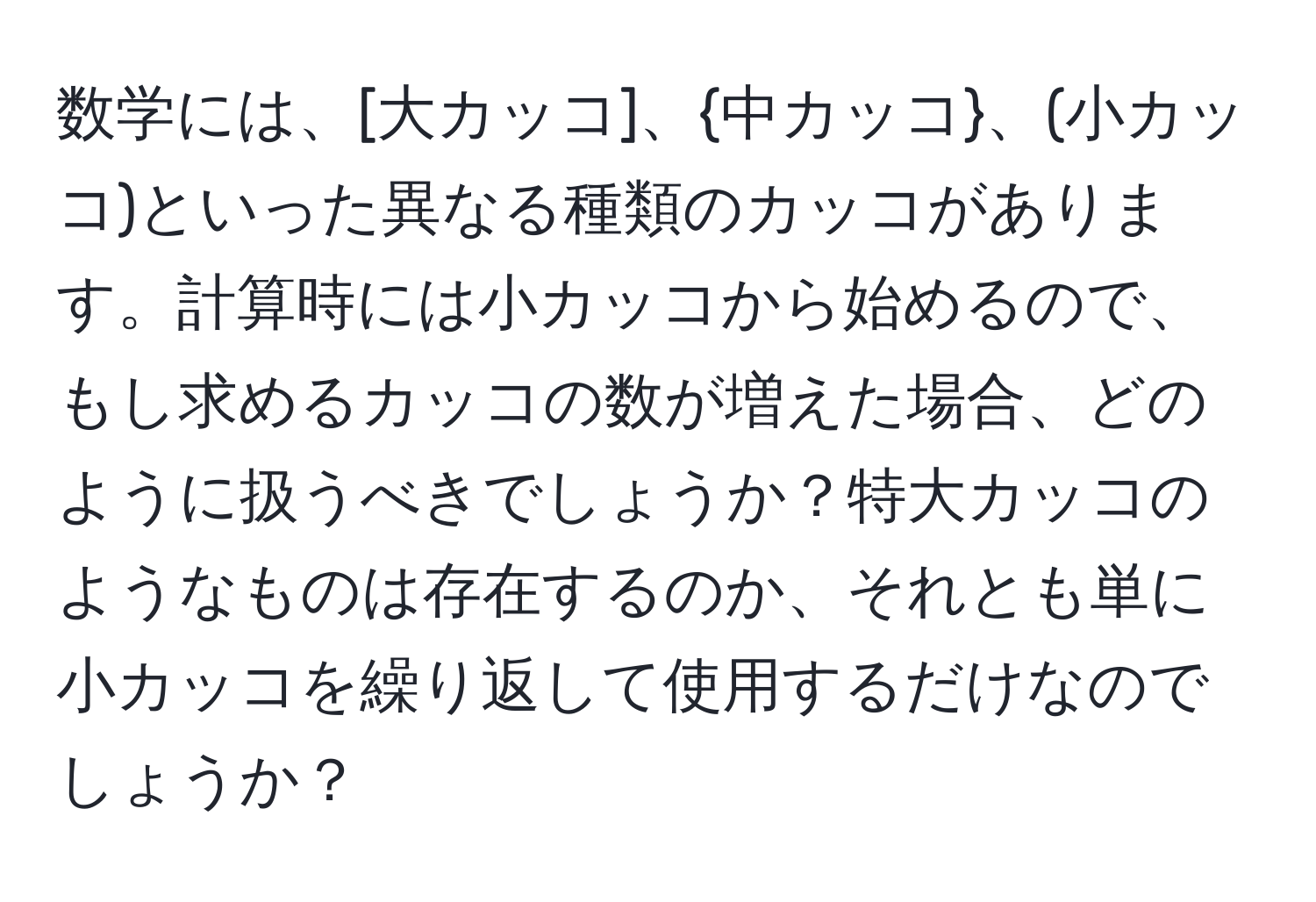 数学には、[大カッコ]、中カッコ、(小カッコ)といった異なる種類のカッコがあります。計算時には小カッコから始めるので、もし求めるカッコの数が増えた場合、どのように扱うべきでしょうか？特大カッコのようなものは存在するのか、それとも単に小カッコを繰り返して使用するだけなのでしょうか？