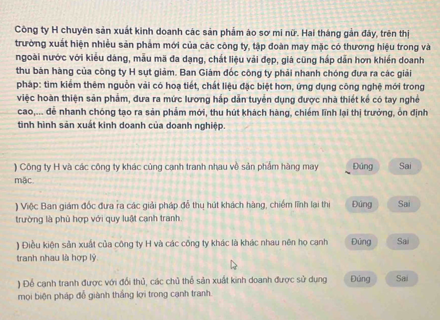 Công ty H chuyên sản xuất kinh doanh các sản phẩm áo sơ mi nữ. Hai tháng gần đây, trên thị 
trường xuất hiện nhiều sản phẩm mới của các công ty, tập đoàn may mặc có thương hiệu trong và 
ngoài nước với kiểu dáng, mẫu mã đa dạng, chất liệu vải đẹp, giá cũng hấp dẫn hơn khiến doanh 
thu bán hàng của công ty H sụt giảm. Ban Giám đốc công ty phải nhanh chóng đưa ra các giải 
pháp: tìm kiểm thêm nguồn vải có hoạ tiết, chất liệu đặc biệt hơn, ứng dụng công nghệ mới trong 
việc hoàn thiện sản phẩm, đưa ra mức lương hấp dẫn tuyển dụng được nhà thiết kế có tay nghề 
cao,... để nhanh chóng tạo ra sản phẩm mới, thu hút khách hàng, chiếm lĩnh lại thị trưởng, ổn định 
tình hình sản xuất kinh doanh của doanh nghiệp. 
) Công ty H và các công ty khác cùng cạnh tranh nhau về sản phẩm hàng may Đúng Sai 
mặc. 
) Việc Ban giám đốc đưa ra các giải pháp đễ thụ hút khách hàng, chiếm lĩnh lai thị Đúng Sai 
trường là phủ hợp với quy luật cạnh tranh. 
) Điều kiện sản xuất của công ty H và các công ty khác là khác nhau nên họ canh Đúng Sai 
tranh nhau là hợp lý 
) Đễ cạnh tranh được với đổi thủ, các chủ thể sản xuất kinh doanh được sử dụng Đúng Sai 
mọi biện pháp đễ giành thắng lợi trong cạnh tranh.