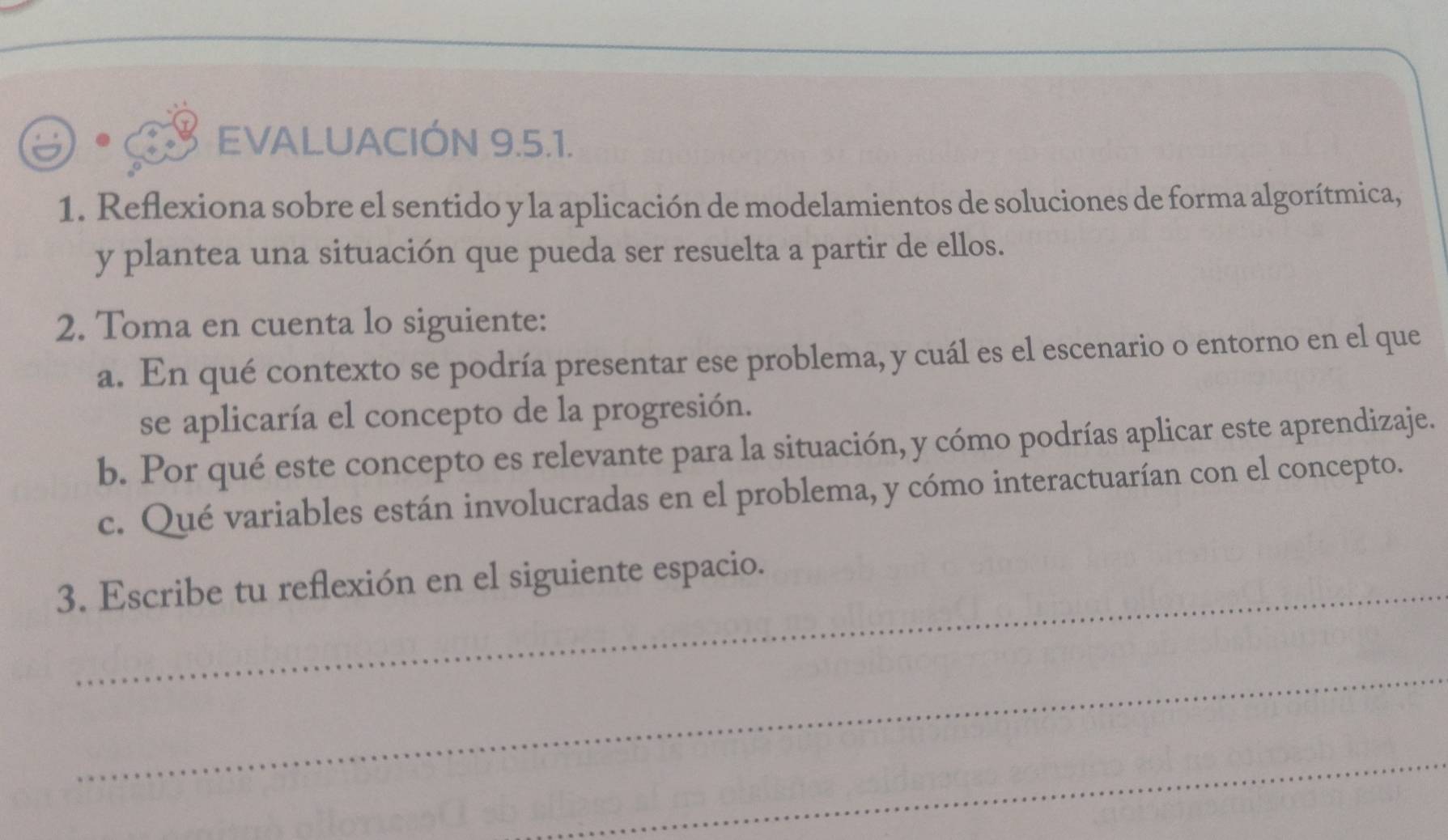 EVALUACIÓN 9.5.1. 
1. Reflexiona sobre el sentido y la aplicación de modelamientos de soluciones de forma algorítmica, 
y plantea una situación que pueda ser resuelta a partir de ellos. 
2. Toma en cuenta lo siguiente: 
a. En qué contexto se podría presentar ese problema, y cuál es el escenario o entorno en el que 
se aplicaría el concepto de la progresión. 
b. Por qué este concepto es relevante para la situación, y cómo podrías aplicar este aprendizaje. 
c. Qué variables están involucradas en el problema, y cómo interactuarían con el concepto. 
3. Escribe tu reflexión en el siguiente espacio. 
_ 
_