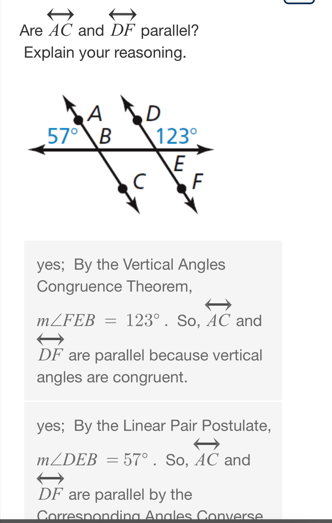 Are overleftrightarrow AC and overleftrightarrow DF parallel?
Explain your reasoning.
yes; By the Vertical Angles
Congruence Theorem,
m∠ FEB=123° .: So.overleftrightarrow AC _ 
and
overleftrightarrow DF are parallel because vertical
angles are congruent.
yes; By the Linear Pair Postulate,
m∠ DEB=57°. So, overleftrightarrow AC and
overleftrightarrow DF are parallel by the
Correspondina Anales Converse