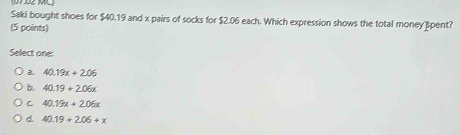 07 32 MC)
Saki bought shoes for $40.19 and x pairs of socks for $2.06 each. Which expression shows the total money spent?
(5 points)
Select one:
a 40.19x+2.06
b. 40.19+2.06x
C 40.19x+2.06x
d 40.19+2.06+x