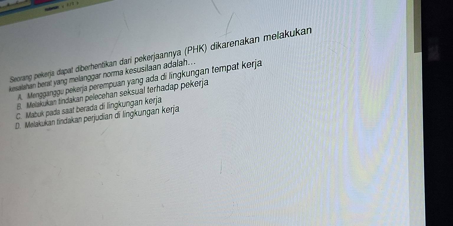 ( 1/1 )
Seorang pekerja dapat diberhentikan dari pekerjaannya (PHK) dikarenakan melakukan
kesalahan berat yang melanggar norma kesusilaan adalah...
A. Mengganggu pekerja perempuan yang ada di lingkungan tempat kerja
B. Melakukan tindakan pelecehan seksual terhadap pekerja
C. Mabuk pada saat berada di lingkungan kerja
D. Melakukan tindakan perjudian di lingkungan kerja